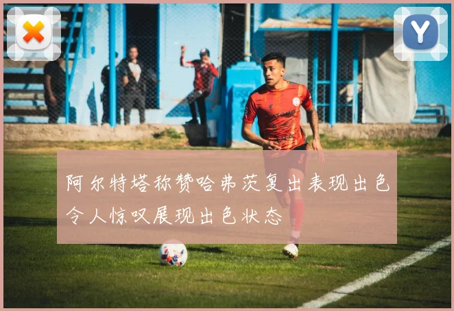 阿尔特塔称赞哈弗茨复出表现出色令人惊叹展现出色状态