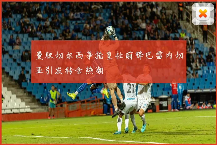 曼联切尔西争抢皇社前锋巴雷内切亚引发转会热潮
