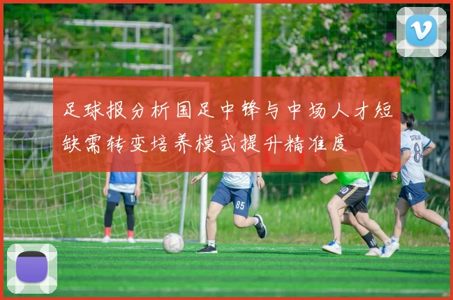 足球报分析国足中锋与中场人才短缺需转变培养模式提升精准度