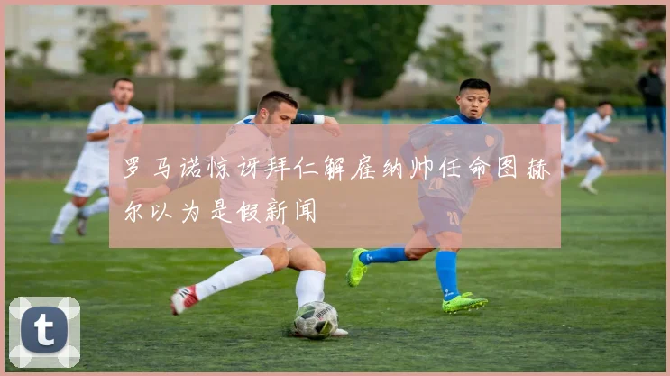 罗马诺惊讶拜仁解雇纳帅任命图赫尔以为是假新闻