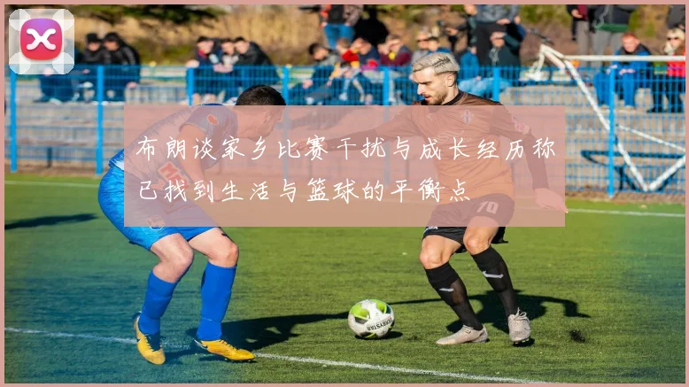 布朗谈家乡比赛干扰与成长经历称已找到生活与篮球的平衡点