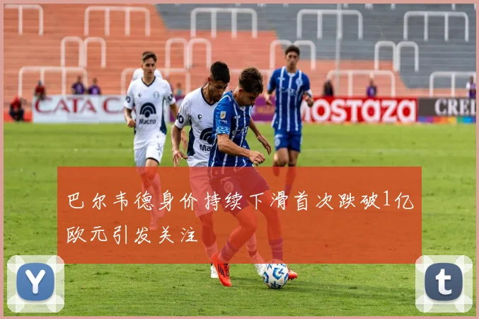 巴尔韦德身价持续下滑首次跌破1亿欧元引发关注