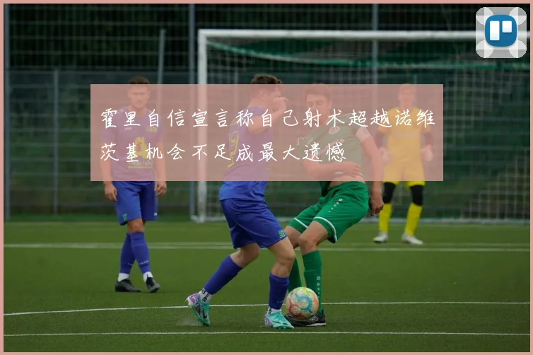 霍里自信宣言称自己射术超越诺维茨基机会不足成最大遗憾