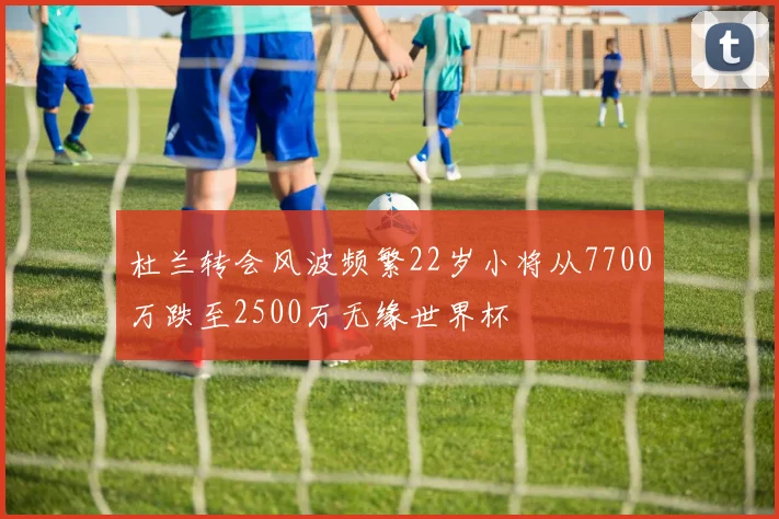 杜兰转会风波频繁22岁小将从7700万跌至2500万无缘世界杯