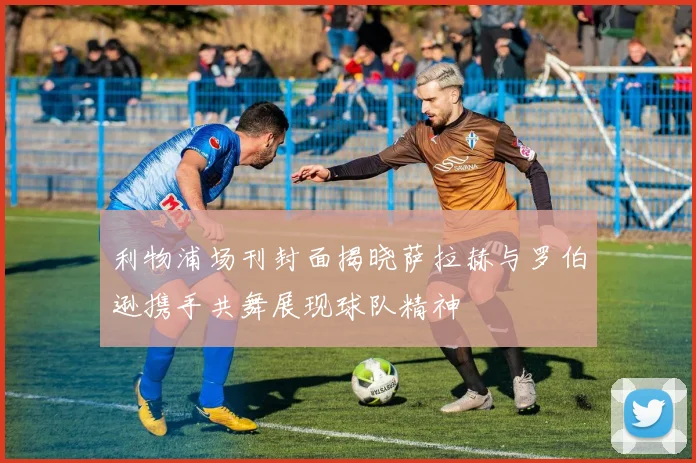 利物浦场刊封面揭晓萨拉赫与罗伯逊携手共舞展现球队精神