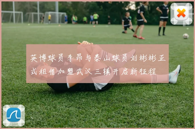 英博球员李昂与泰山球员刘彬彬正式租借加盟武汉三镇开启新征程