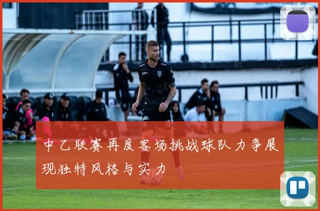 中乙联赛再度客场挑战球队力争展现独特风格与实力