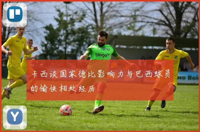 卡西谈国家德比影响力与巴西球员的愉快相处经历