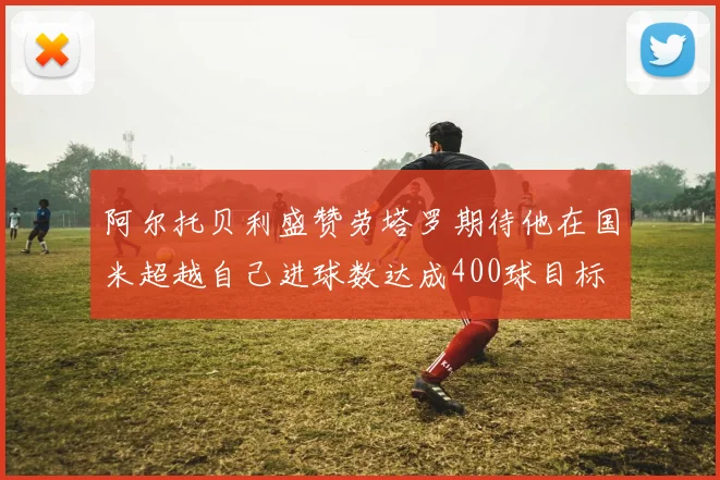 阿尔托贝利盛赞劳塔罗期待他在国米超越自己进球数达成400球目标