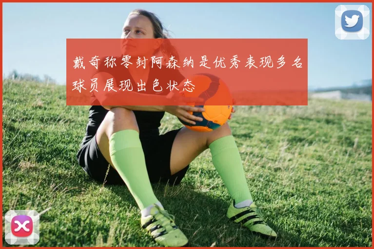 戴奇称零封阿森纳是优秀表现多名球员展现出色状态