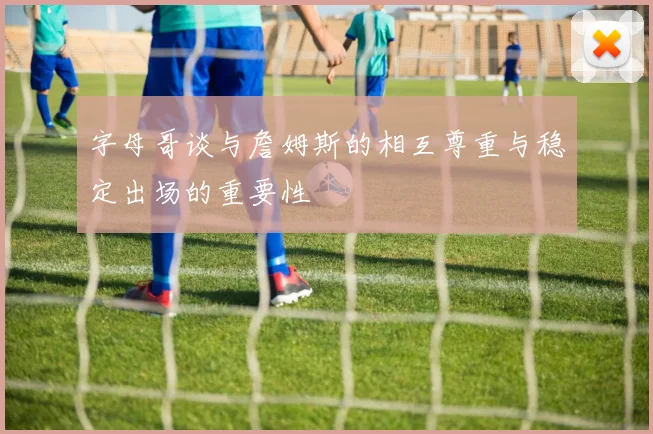 字母哥谈与詹姆斯的相互尊重与稳定出场的重要性