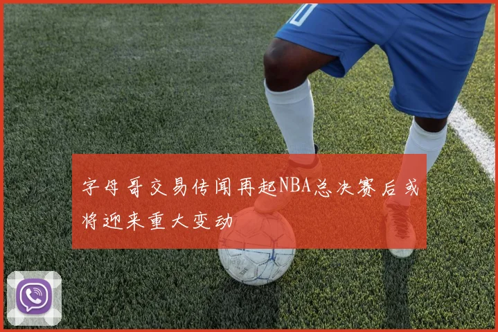 字母哥交易传闻再起NBA总决赛后或将迎来重大变动