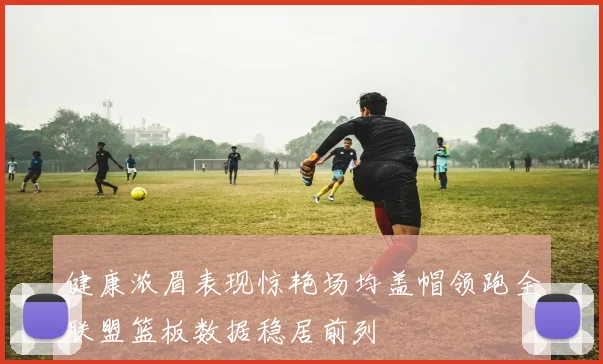 健康浓眉表现惊艳场均盖帽领跑全联盟篮板数据稳居前列